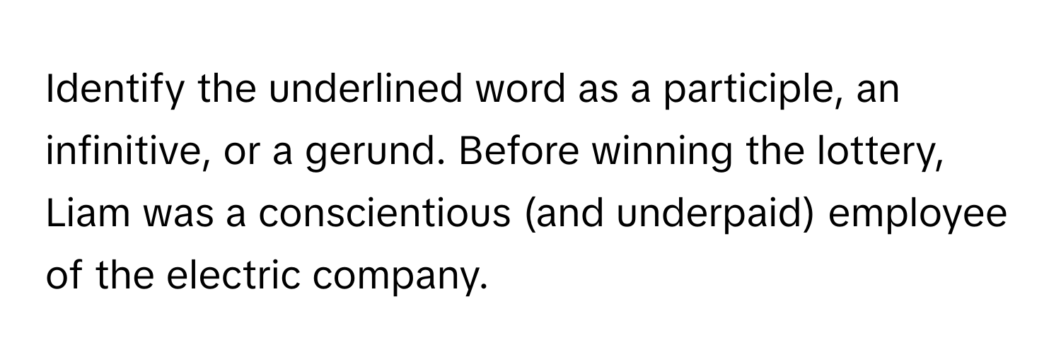 Identify the underlined word as a participle, an infinitive, or a gerund. Before winning the lottery, Liam was a conscientious (and underpaid) employee of the electric company.