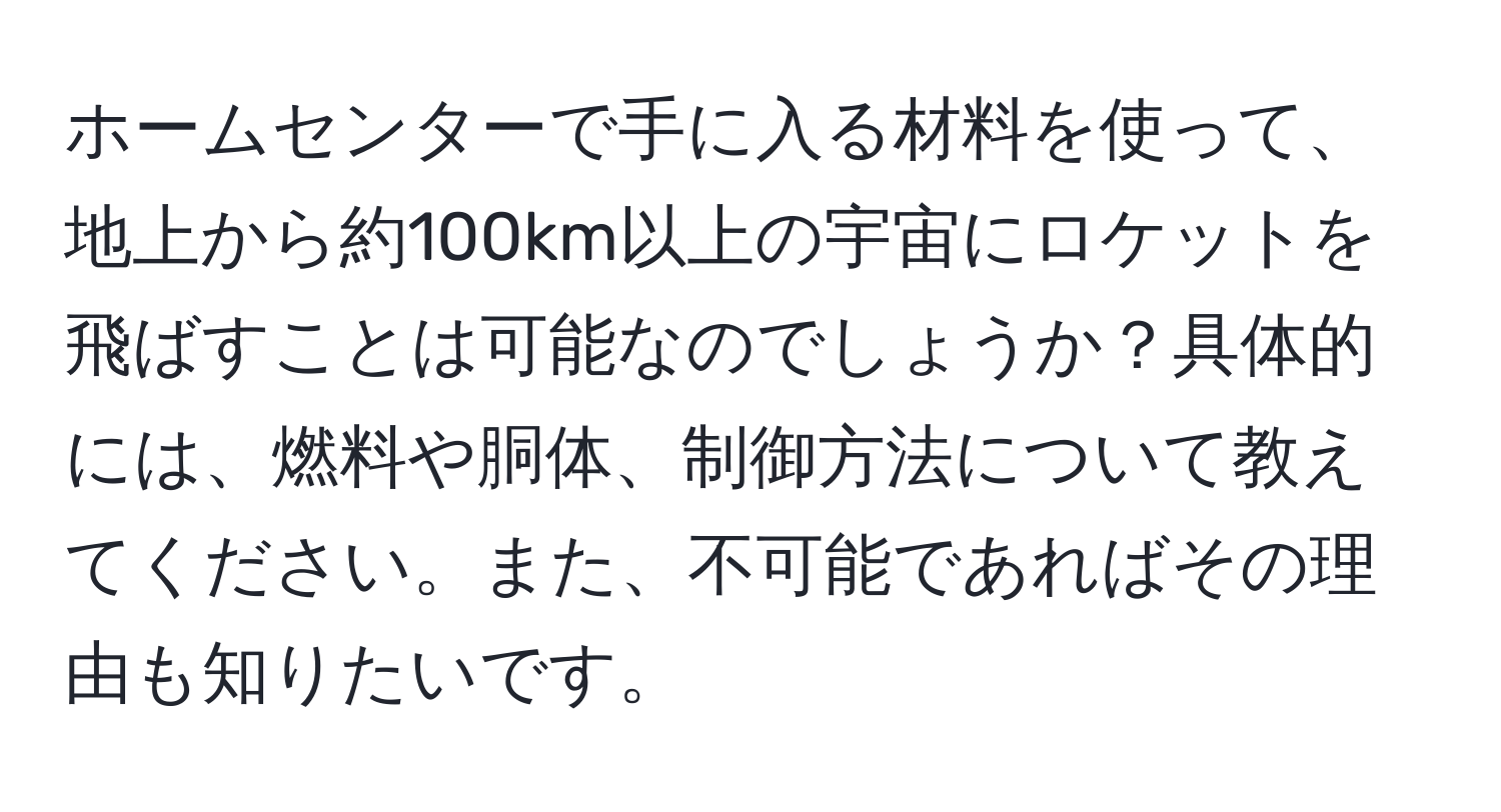 ホームセンターで手に入る材料を使って、地上から約100km以上の宇宙にロケットを飛ばすことは可能なのでしょうか？具体的には、燃料や胴体、制御方法について教えてください。また、不可能であればその理由も知りたいです。