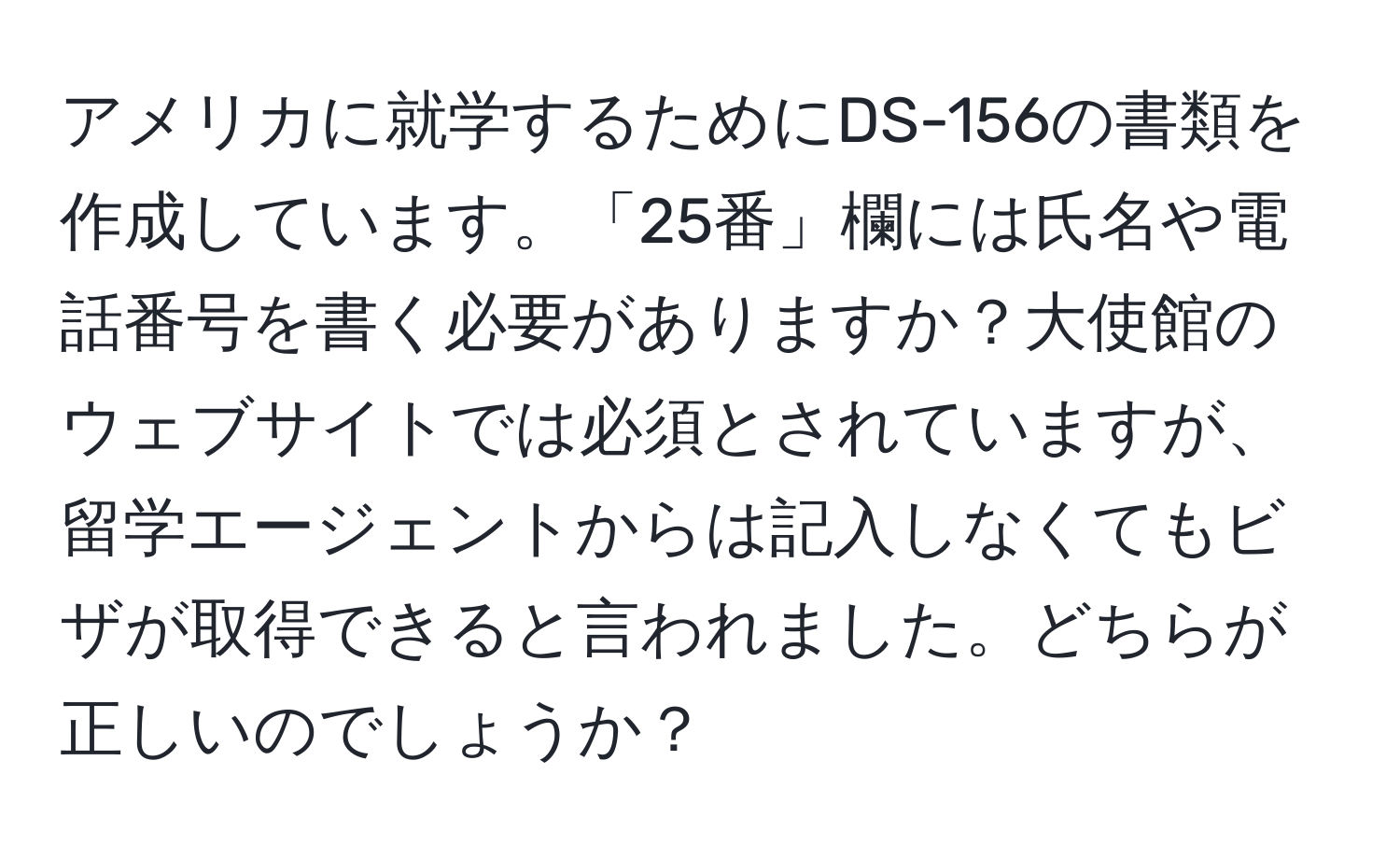 アメリカに就学するためにDS-156の書類を作成しています。「25番」欄には氏名や電話番号を書く必要がありますか？大使館のウェブサイトでは必須とされていますが、留学エージェントからは記入しなくてもビザが取得できると言われました。どちらが正しいのでしょうか？