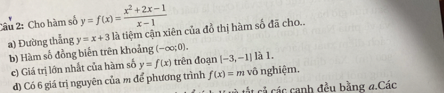 Cho hàm số y=f(x)= (x^2+2x-1)/x-1 
a) Đường thẳng y=x+3 là tiệm cận xiên của đồ thị hàm số đã cho.. 
b) Hàm số đồng biến trên khoảng (-∈fty ;0). 
c) Giá trị lớn nhất của hàm số y=f(x) trên đoạn [-3,-1] là 1. 
d) Có 6 giá trị nguyên của m để phương trình f(x)=m vô nghiệm. 
tất cả các canh đều bằng a.Các