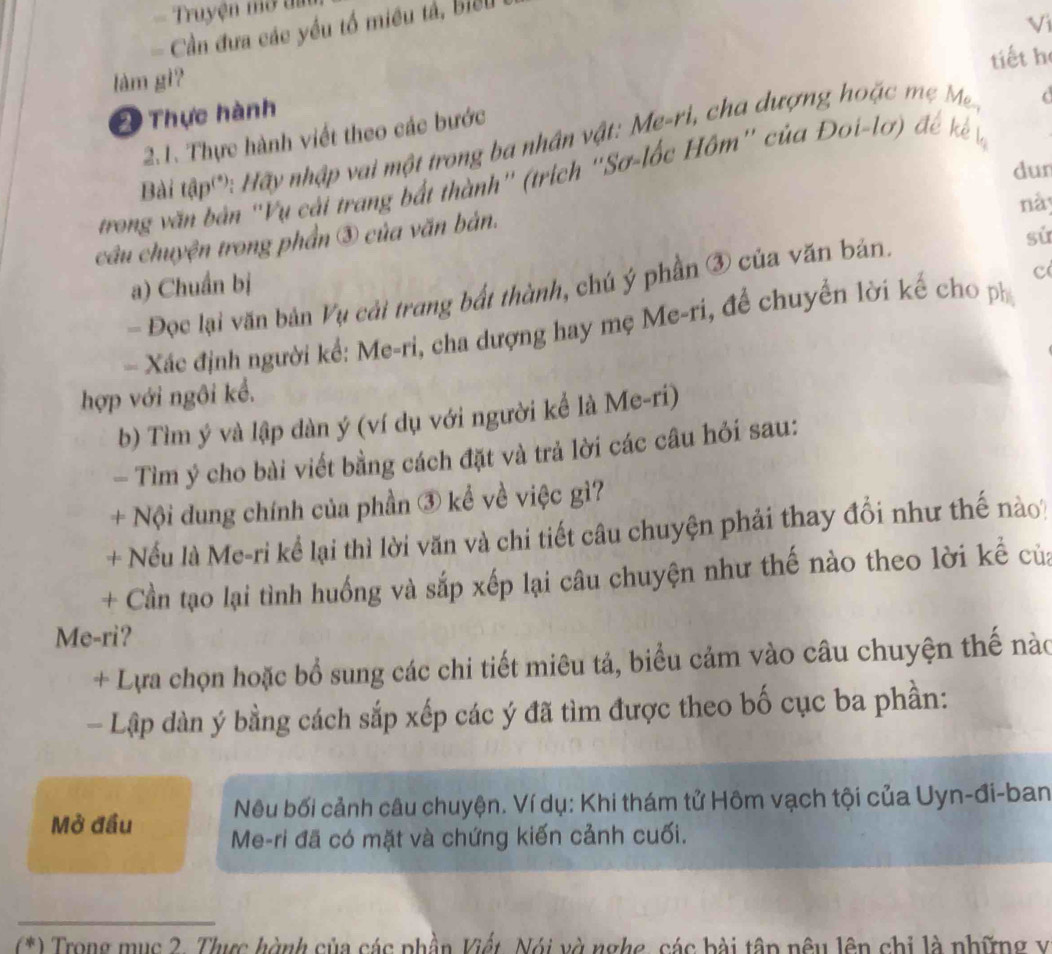 Truyện mở đa 
= Cần đưa các yểu tổ miều tả, biểu 
Vi 
tiết h 
làm gì? 
* Thực hành 
2.1. Thực hành viết theo các bước 
Bài tập': Hãy nhập vai một trong ba nhân vật: Me-ri, cha dượng hoặc M. 
dur 
trong văn bản 'Vụ cải trang bắt thành' (trích ''Sơ-lốc Hôm' của Đoi-lơ) đế kế 
này 
sử 
cầu chuyện trong phần ③ của văn bản. 
a) Chuẩn bị 
c 
- Đọc lại văn bản Vụ cải trang bất thành, chú ý phần ③ của văn bản. 
- Xác định người kể: Me-ri, cha dượng hay mẹ Me-ri, đề chuyển lời kế cho ph 
hợp với ngôi kể. 
b) Tìm ý và lập dàn ý (ví dụ với người kể là Me-ri) 
- Tìm ý cho bài viết bằng cách đặt và trả lời các câu hỏi sau: 
+ Nội dung chính của phần ③ kể về việc gì? 
+ Nếu là Me-ri kể lại thì lời văn và chi tiết câu chuyện phải thay đổi như thế nào 
+ Cần tạo lại tình huồng và sắp xếp lại câu chuyện như thế nào theo lời kể của 
Me-ri? 
+ Lựa chọn hoặc bổ sung các chi tiết miêu tả, biểu cảm vào câu chuyện thế nào 
- Lập dàn ý bằng cách sắp xếp các ý đã tìm được theo bố cục ba phần: 
Nêu bối cảnh câu chuyện. Ví dụ: Khi thám tử Hôm vạch tội của Uyn-đi-ban 
Mở đầu Me-ri đã có mặt và chứng kiến cảnh cuối. 
_ 
(*) Trong mục 2. Thưực hành của các phần Viết, Nói và nghe, các bài tập nêu lên chi là những v