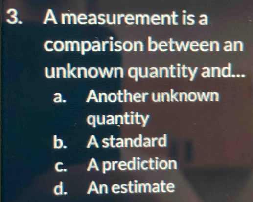 A measurement is a
comparison between an
unknown quantity and...
a. Another unknown
quantity
b. A standard
c. A prediction
d. An estimate