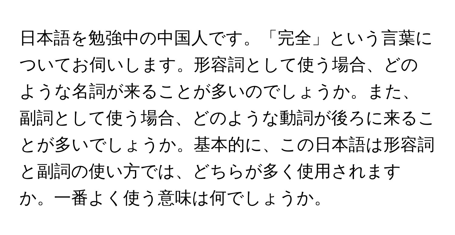 日本語を勉強中の中国人です。「完全」という言葉についてお伺いします。形容詞として使う場合、どのような名詞が来ることが多いのでしょうか。また、副詞として使う場合、どのような動詞が後ろに来ることが多いでしょうか。基本的に、この日本語は形容詞と副詞の使い方では、どちらが多く使用されますか。一番よく使う意味は何でしょうか。