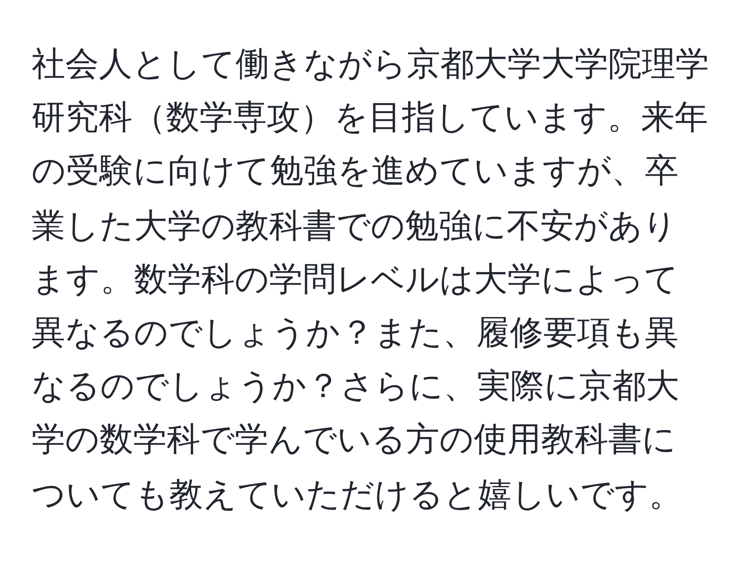 社会人として働きながら京都大学大学院理学研究科数学専攻を目指しています。来年の受験に向けて勉強を進めていますが、卒業した大学の教科書での勉強に不安があります。数学科の学問レベルは大学によって異なるのでしょうか？また、履修要項も異なるのでしょうか？さらに、実際に京都大学の数学科で学んでいる方の使用教科書についても教えていただけると嬉しいです。