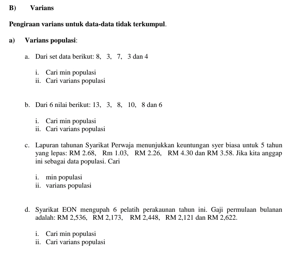 Varians 
Pengiraan varians untuk data-data tidak terkumpul. 
a) Varians populasi: 
a. Dari set data berikut: 8, 3, 7, 3 dan 4
i. Cari min populasi 
ii. Cari varians populasi 
b. Dari 6 nilai berikut: 13, 3, 8, 10, 8 dan 6
i. Cari min populasi 
ii. Cari varians populasi 
c. Lapuran tahunan Syarikat Perwaja menunjukkan keuntungan syer biasa untuk 5 tahun 
yang lepas: RM 2.68, Rm 1.03, RM 2.26, RM 4.30 dan RM 3.58. Jika kita anggap 
ini sebagai data populasi. Cari 
i. min populasi 
ii. varians populasi 
d. Syarikat EON mengupah 6 pelatih perakaunan tahun ini. Gaji permulaan bulanan 
adalah: RM 2,536, RM 2,173, RM 2,448, RM 2,121 dan RM 2,622. 
i. Cari min populasi 
ii. Cari varians populasi