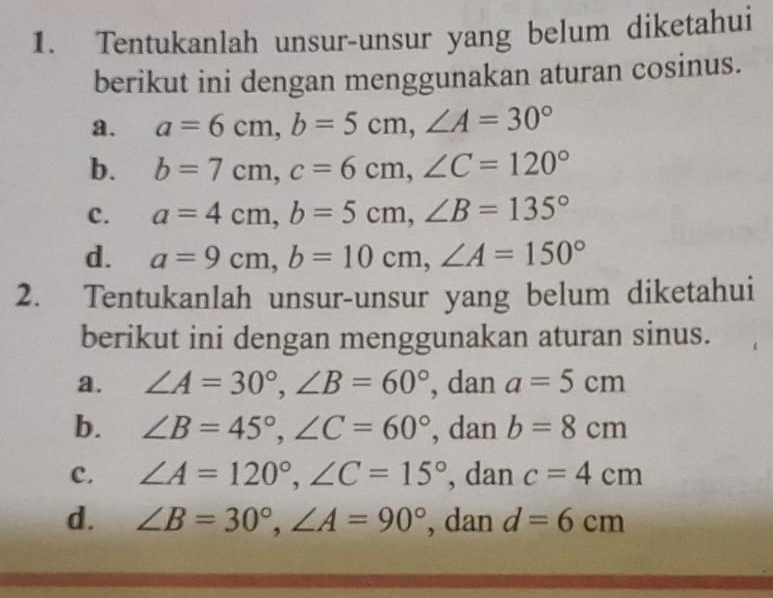 Tentukanlah unsur-unsur yang belum diketahui
berikut ini dengan menggunakan aturan cosinus.
a. a=6cm, b=5cm, ∠ A=30°
b. b=7cm, c=6cm, ∠ C=120°
c. a=4cm, b=5cm, ∠ B=135°
d. a=9cm, b=10cm, ∠ A=150°
2. Tentukanlah unsur-unsur yang belum diketahui
berikut ini dengan menggunakan aturan sinus.
a. ∠ A=30°, ∠ B=60° , dan a=5cm
b. ∠ B=45°, ∠ C=60° , dan b=8cm
c. ∠ A=120°, ∠ C=15° , dan c=4cm
d. ∠ B=30°, ∠ A=90° , dan d=6cm