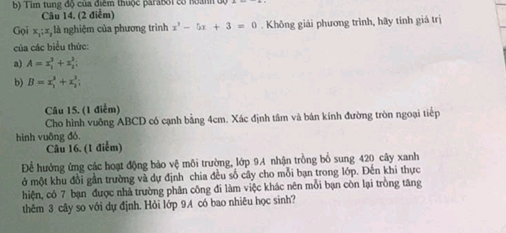 Tim tung độ của điểm thuộc parabối có hoành độ 
Câu 14. (2 điểm) 
Gọi x_1; x_2 là nghiệm của phương trình x^2-5x+3=0. Không giải phương trình, hãy tính giá trị 
của các biểu thức: 
a) A=x_1^2+x_2^2; 
b) B=x_1^2+x_2^3; 
Câu 15. (1 điểm) 
Cho hình vuông ABCD có cạnh bằng 4cm. Xác định tâm và bán kính đường tròn ngoại tiếp 
hình vuông đó. 
Câu 16. (1 điểm) 
Để hưởng ứng các hoạt động bảo vệ môi trường, lớp 9A nhận trồng bồ sung 420 cây xanh 
ở một khu đồi gần trường và dự định chia đều số cây cho mỗi bạn trong lớp. Đến khi thực 
hiện, có 7 bạn được nhà trường phân công đi làm việc khác nên mỗi bạn còn lại trồng tăng 
thêm 3 cây so với dự định. Hỏi lớp 9A có bao nhiêu học sinh?