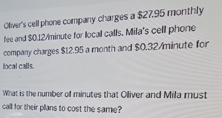 Oliver's cell phone company charges a $27.95 monthly 
fee and $0.12/minute for local calls. Mila's cell phone 
company charges $12.95 a month and $0.32/minute for 
local calls. 
What is the number of minutes that Oliver and Mila must 
call for their plans to cost the same?