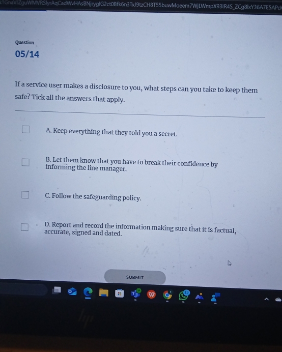 k1GnaVJZguWMVRSlyrAqCadWvHAsBNjrygIG2ct0Bfk6n3TxJ9tzCH8T55buwMoeem7WjLWmpX93IR4S_ZCg8lxY36A7E5APch
Question
05/14
If a service user makes a disclosure to you, what steps can you take to keep them
safe? Tick all the answers that apply.
A. Keep everything that they told you a secret.
B. Let them know that you have to break their confidence by
informing the line manager.
C. Follow the safeguarding policy.
D. Report and record the information making sure that it is factual,
accurate, signed and dated.
SUBMIT