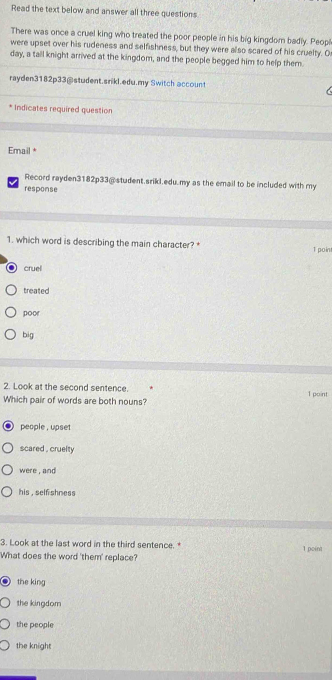 Read the text below and answer all three questions.
There was once a cruel king who treated the poor people in his big kingdom badly. Peopl
were upset over his rudeness and selfishness, but they were also scared of his cruelty. O
day, a tall knight arrived at the kingdom, and the people begged him to help them
rayden3182p33@student.srikl.edu.my Switch account
* Indicates required question
Email *
Record rayden3182p33@student.srikl.edu.my as the email to be included with my
response
1. which word is describing the main character? *
1 point
cruel
treated
poor
big
2. Look at the second sentence.
1 point
Which pair of words are both nouns?
people , upset
scared , cruelty
were , and
his , selfishness
3. Look at the last word in the third sentence. * 1 point
What does the word 'them' replace?
the king
the kingdom
the people
the knight