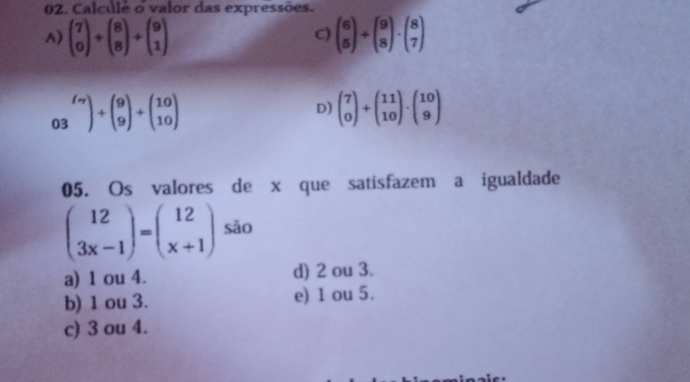 Calcule o valor das expressões.
A) beginpmatrix 7 0endpmatrix +beginpmatrix 8 8endpmatrix +beginpmatrix 9 1endpmatrix beginpmatrix 6 5endpmatrix +beginpmatrix 9 8endpmatrix · beginpmatrix 8 7endpmatrix
C)
beginpmatrix /7 03endpmatrix +beginpmatrix 9 9endpmatrix +beginpmatrix 10 10endpmatrix
D) beginpmatrix 7 0endpmatrix +beginpmatrix 11 10endpmatrix · beginpmatrix 10 9endpmatrix
05. Os valores de x que satisfazem a igualdade
beginpmatrix 12 3x-1endpmatrix =beginpmatrix 12 x+1endpmatrix sǎo
a) 1 ou 4. d) 2 ou 3.
b) 1 ou 3.
e) 1 ou 5.
c) 3 ou 4.