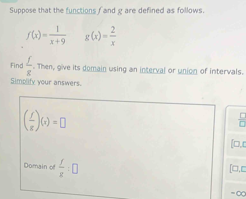 Suppose that the functions f and g are defined as follows.
f(x)= 1/x+9  g(x)= 2/x 
Find  f/g . Then, give its domain using an interval or union of intervals. 
Simplify your answers.
( f/g )(x)=□
 □ /□  
[□,c 
Domain of  f/g :□
□ ,□
-∞