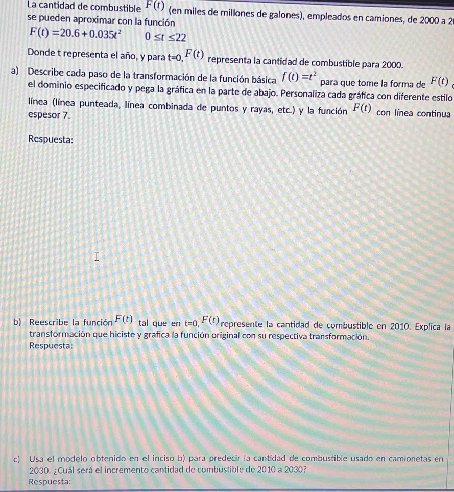 La cantidad de combustible F(t) (en miles de millones de galones), empleados en camiones, de 2000 a 2
se pueden aproximar con la función
F(t)=20.6+0.035t^2 0≤ t≤ 22
Donde t representa el año, y para t=0, F(t) representa la cantidad de combustible para 2000. 
a) Describe cada paso de la transformación de la función básica f(t)=t^2 para que tome la forma de F(t)
el dominio especificado y pega la gráfica en la parte de abajo. Personaliza cada gráfica con diferente estilo 
línea (línea punteada, línea combinada de puntos y rayas, etc.) y la función F(t) con línea continua 
espesor 7. 
Respuesta: 
b) Reescribe la función F(t) tal que en t=0, F(t) represente la cantidad de combustible en 2010. Explica la 
transformación que hiciste y grafica la función original con su respectiva transformación. 
Respuesta: 
c) Usa el modelo obtenido en el inciso b) para predecir la cantidad de combustible usado en camionetas en
2030. ¿Cuál será el incremento cantidad de combustible de 2010 a 2030? 
Respuesta: