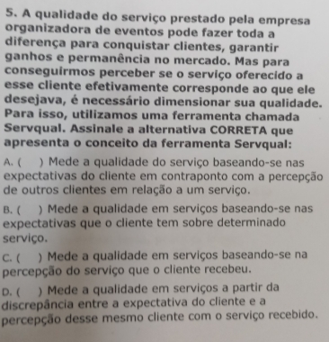 A qualidade do serviço prestado pela empresa
organizadora de eventos pode fazer toda a
diferença para conquistar clientes, garantir
ganhos e permanência no mercado. Mas para
conseguírmos perceber se o serviço oferecido a
esse cliente efetivamente corresponde ao que ele
desejava, é necessário dimensionar sua qualidade.
Para isso, utilizamos uma ferramenta chamada
Servqual. Assinale a alternativa CORRETA que
apresenta o conceito da ferramenta Servqual:
A. ( ) Mede a qualidade do serviço baseando-se nas
expectativas do cliente em contraponto com a percepção
de outros clientes em relação a um serviço.
B. ( ) Mede a qualidade em serviços baseando-se nas
expectativas que o cliente tem sobre determinado
serviço.
C. ( ) Mede a qualidade em serviços baseando-se na
percepção do serviço que o cliente recebeu.
D. ( ) Mede a qualidade em serviços a partir da
discrepância entre a expectativa do cliente e a
percepção desse mesmo cliente com o serviço recebido.