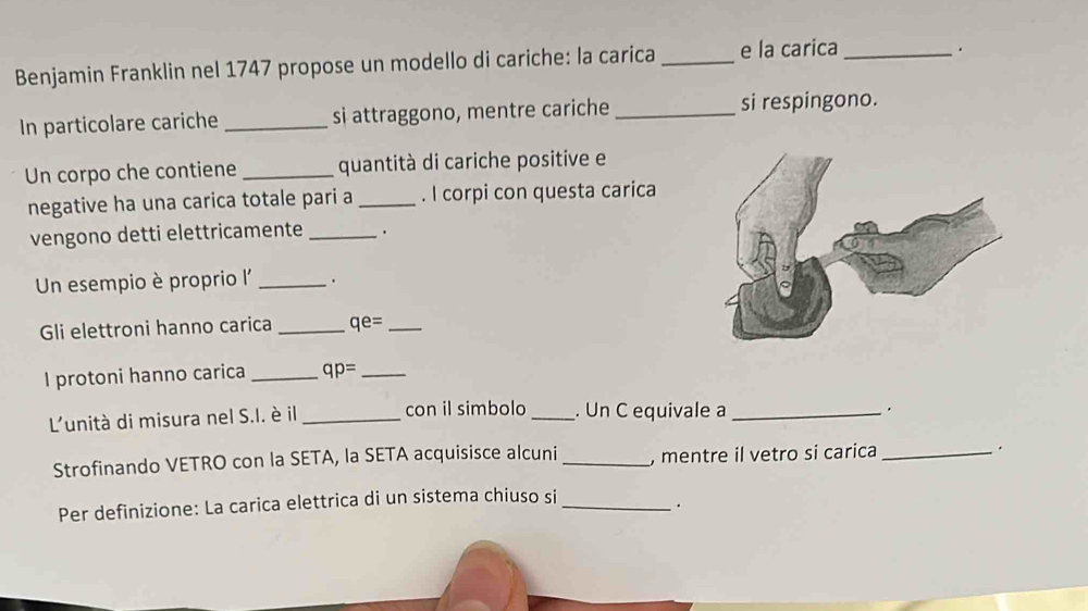 Benjamin Franklin nel 1747 propose un modello di cariche: la carica _e la carica_ 
. 
In particolare cariche _si attraggono, mentre cariche _si respingono. 
Un corpo che contiene _quantità di cariche positive e 
negative ha una carica totale pari a _. I corpi con questa carica 
vengono detti elettricamente _. 
Un esempio è proprio l _. 
Gli elettroni hanno carica _ qe= _ 
I protoni hanno carica _ qp= _ 
L'unità di misura nel S.I. è il _con il simbolo _. Un C equivale a_ 
. 
Strofinando VETRO con la SETA, la SETA acquisisce alcuni _, mentre il vetro si carica _. 
Per definizione: La carica elettrica di un sistema chiuso si_ 
.