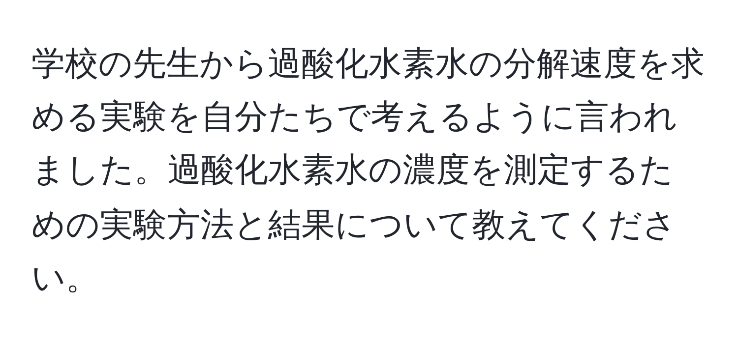 学校の先生から過酸化水素水の分解速度を求める実験を自分たちで考えるように言われました。過酸化水素水の濃度を測定するための実験方法と結果について教えてください。