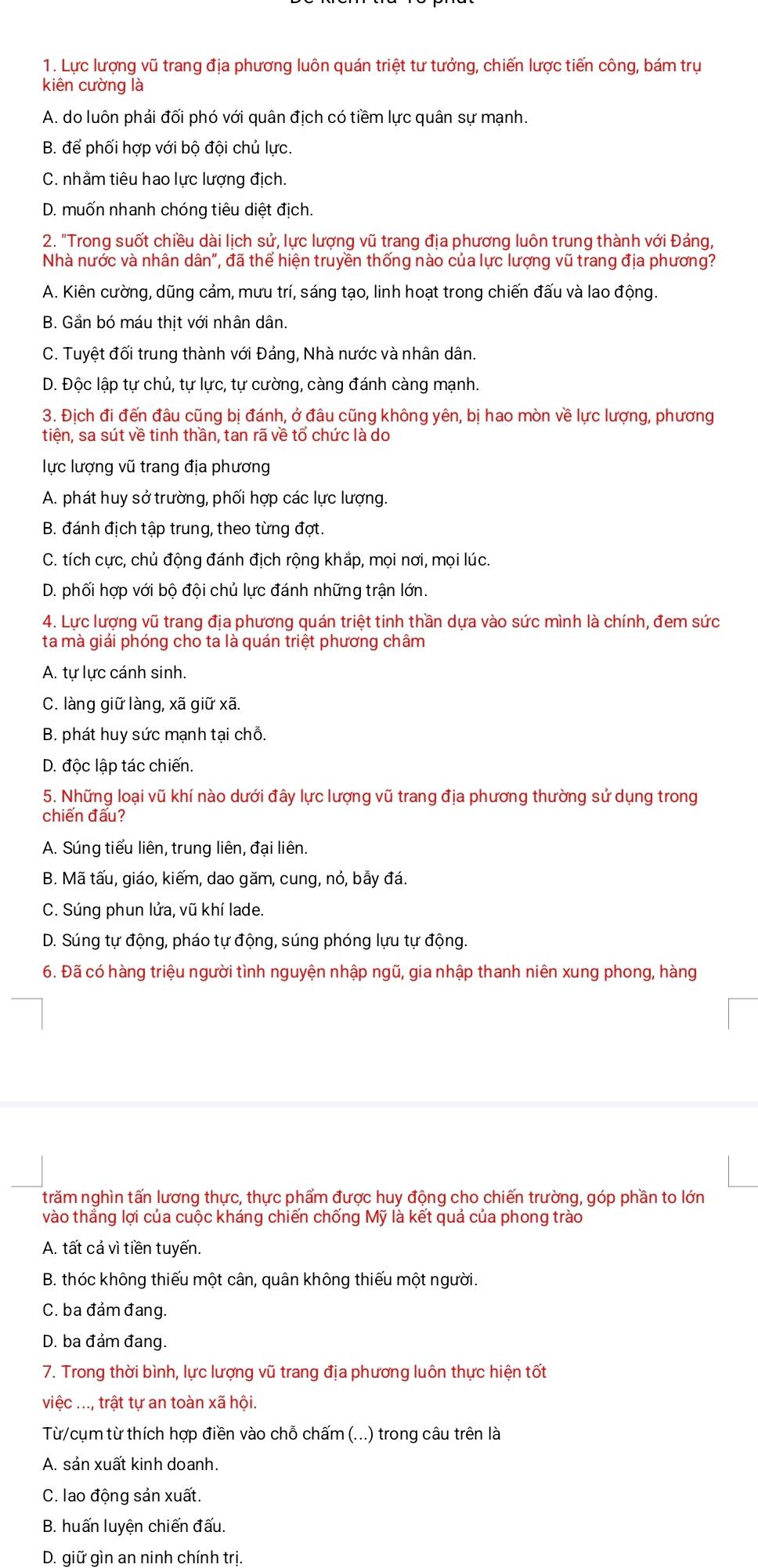 Lực lượng vũ trang địa phương luôn quán triệt tư tưởng, chiến lược tiến công, bám trụ
kiên cường là
A. do luôn phải đối phó với quân địch có tiềm lực quân sự mạnh.
B. để phối hợp với bộ đội chủ lực.
C. nhằm tiêu hao lực lượng địch.
D. muốn nhanh chóng tiêu diệt địch.
2. "Trong suốt chiều dài lịch sử, lực lượng vũ trang địa phương luôn trung thành với Đảng,
Nhà nước và nhân dân", đã thể hiện truyền thống nào của lực lượng vũ trang địa phương?
A. Kiên cường, dũng cảm, mưu trí, sáng tạo, linh hoạt trong chiến đấu và lao động.
B. Gắn bó máu thịt với nhân dân.
C. Tuyệt đối trung thành với Đảng, Nhà nước và nhân dân.
D. Độc lập tự chủ, tự lực, tự cường, càng đánh càng mạnh.
3. Địch đi đến đâu cũng bị đánh, ở đâu cũng không yên, bị hao mòn về lực lượng, phương
tiên, sa sút về tinh thần, tan rã về tổ chức là do
lực lượng vũ trang địa phương
A. phát huy sở trường, phối hợp các lực lượng.
B. đánh địch tập trung, theo từng đợt.
C. tích cực, chủ động đánh địch rộng khắp, mọi nơi, mọi lúc.
D. phối hợp với bộ đội chủ lực đánh những trận lớn.
4. Lực lượng vũ trang địa phương quán triệt tinh thần dựa vào sức mình là chính, đem sức
ta mà giải phóng cho ta là quán triệt phương châm
A. tự lực cánh sinh.
C. làng giữ làng, xã giữ xã.
B. phát huy sức mạnh tại chỗ.
D. độc lập tác chiến.
5. Những loại vũ khí nào dưới đây lực lượng vũ trang địa phương thường sử dụng trong
chiến đấu?
A. Súng tiểu liên, trung liên, đại liên.
B. Mã tấu, giáo, kiếm, dao găm, cung, nỏ, bẫy đá.
C. Súng phun lửa, vũ khí lade.
D. Súng tự động, pháo tự động, súng phóng lựu tự động.
6. Đã có hàng triệu người tình nguyện nhập ngũ, gia nhập thanh niên xung phong, hàng
trăm nghìn tấn lương thực, thực phẩm được huy động cho chiến trường, góp phần to lớn
vào thắng lợi của cuộc kháng chiến chống Mỹ là kết quả của phong trào
A. tất cả vì tiền tuyến
B. thóc không thiếu một cân, quân không thiếu một người.
C. ba đảm đang.
D. ba đảm đang.
7. Trong thời bình, lực lượng vũ trang địa phương luôn thực hiện tốt
việc ..., trật tự an toàn xã hội.
Từ/cụm từ thích hợp điền vào chỗ chấm (...) trong câu trên là
A. sản xuất kinh doanh.
C. lao động sản xuất.
B. huấn luyện chiến đấu.
D. giữ gìn an ninh chính trị.