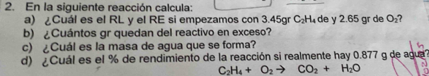 En la siguiente reacción calcula: 
a) ¿Cuál es el RL y el RE si empezamos con 3.45gr C_2H_4 de y 2.65 gr de O_2 2 
b) ¿Cuántos gr quedan del reactivo en exceso? 
c) ¿Cuál es la masa de agua que se forma? 
d) ¿Cuál es el % de rendimiento de la reacción si realmente hay 0.877 g de agua?
C_2H_4+O_2to CO_2+H_2O