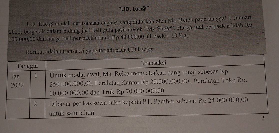 “UD. Lac@'' 
UD. Lac@ adalah perusahaan dagang yang didirikan oleh Ms. Reica pada tanggal 1 Januari 
2022, bergerak dalam bidang jual beli gula pasir merek “My Sugar”. Harga jual perpack adalah Rp
100.000,00 dan harga beli per pack adalah Rp 80.000,00. (1 pack = 10 Kg) 
Berikut adalah transaksi yang terjadi pada UD Lac@: