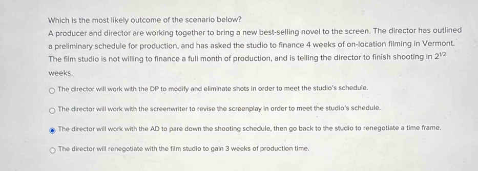 Which is the most likely outcome of the scenario below?
A producer and director are working together to bring a new best-selling novel to the screen. The director has outlined
a preliminary schedule for production, and has asked the studio to finance 4 weeks of on-location filming in Vermont.
The film studio is not willing to finance a full month of production, and is telling the director to finish shooting in 2^(1/2)
weeks.
The director will work with the DP to modify and eliminate shots in order to meet the studio's schedule.
The director will work with the screenwriter to revise the screenplay in order to meet the studio's schedule.
The director will work with the AD to pare down the shooting schedule, then go back to the studio to renegotiate a time frame.
The director will renegotiate with the film studio to gain 3 weeks of production time.