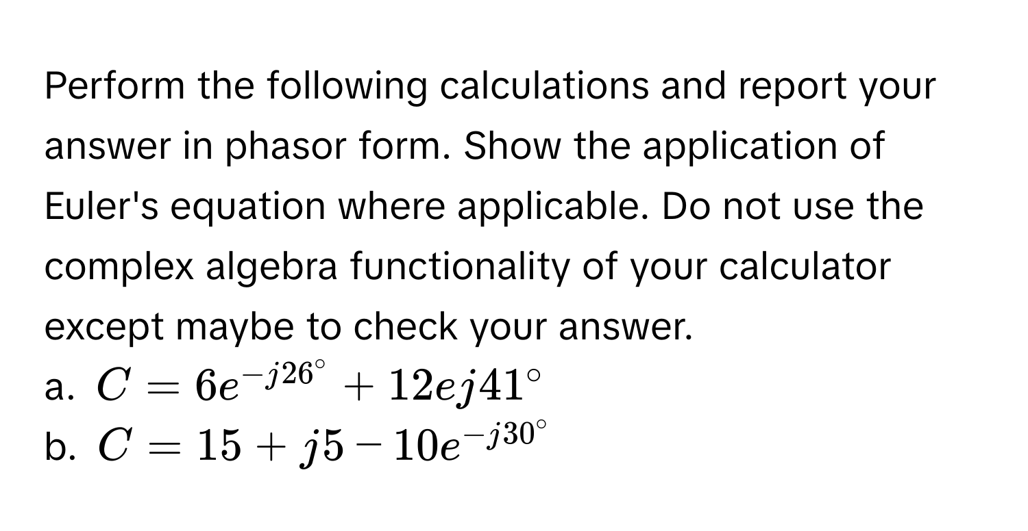 Perform the following calculations and report your answer in phasor form. Show the application of Euler's equation where applicable. Do not use the complex algebra functionality of your calculator except maybe to check your answer. 
a.  $C=6e^(-j26°)+12ej41^(circ$
b.  $C=15+j5-10e^-j30°)$