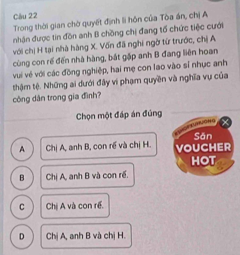 Trong thời gian chờ quyết định li hôn của Tòa án, chị A
nhận được tin đồn anh B chồng chị đang tố chức tiệc cưới
với chị H tại nhà hàng X. Vốn đã nghi ngờ từ trước, chị A
cùng con rế đến nhà hàng, bắt gặp anh B đang liên hoan
vui vẻ với các đồng nghiệp, hai mẹ con lao vào sỉ nhục anh
thậm tệ. Những ai dưới đây vi phạm quyền và nghĩa vụ của
công dân trong gia đình?
Chọn một đáp án đúng
BSHoPXUHuONg
Săn
A Chị A, anh B, con rế và chị H. VOUCHER
HOT
B Chị A, anh B và con rề.
C Chị A và con rề.
D Chị A, anh B và chị H.