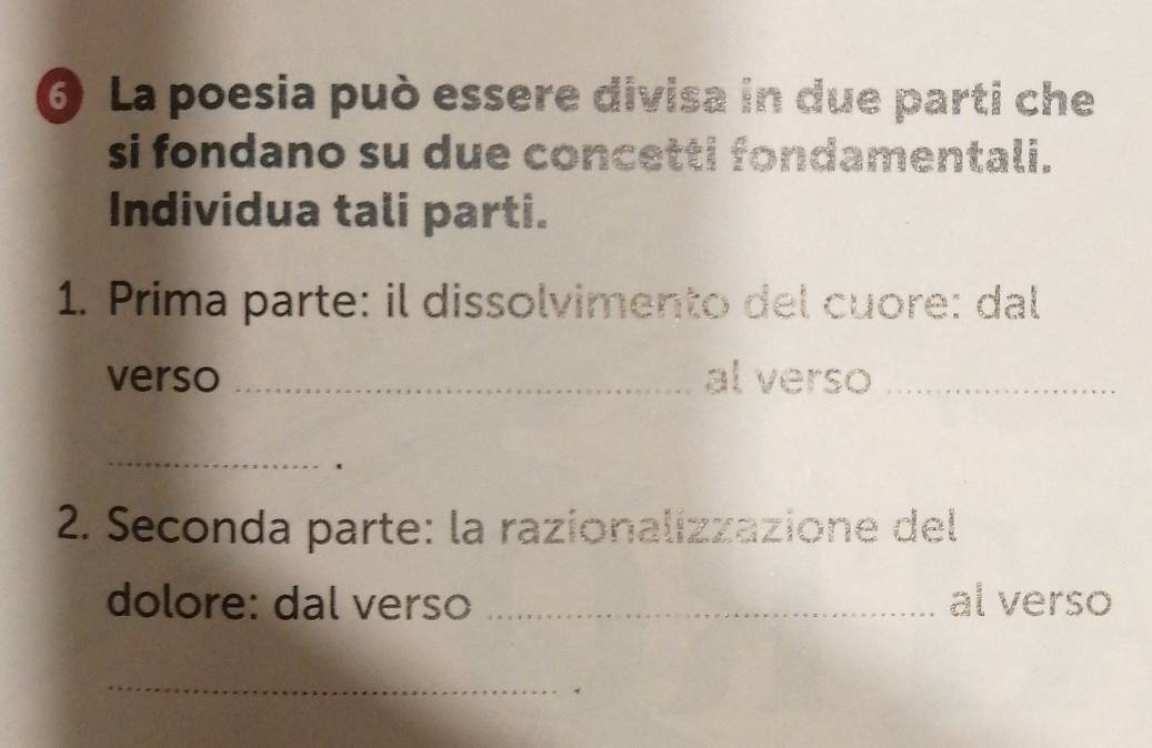 La poesia può essere divisa in due parti che 
si fondano su due concetti fondamentali. 
Individua tali parti. 
1. Prima parte: il dissolvimento del cuore: dal 
verso _al verso_ 
_ 
2. Seconda parte: la razionalizzazione del 
dolore: dal verso _al verso 
_