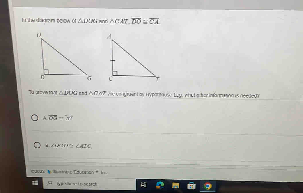 In the diagram below of △ DOG and △ CAT, overline DO≌ overline CA

To prove that △ DOG and △ CAT are congruent by Hypotenuse-Leg, what other information is needed?
A overline OG≌ overline AT
B. ∠ OGD≌ ∠ ATC
©2023 Iluminate Education™, Inc
Type here to search