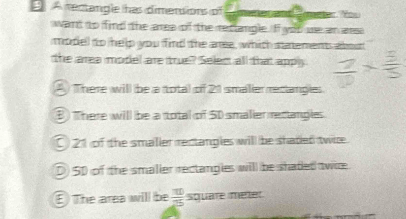 A rectangle has dimensions of te and
want to find the area of the reclangle. If you we an aesa
model to help you find the are, which statements about
the area model are true? Select all that apply
A There will be a total of 21 smalier reclangies
B There will be a total of 5D smaller rectangles
C) 21 of the smaller rectangles will be shaded twice.
D) 50 of the smaller rectangies will be shaded twice
The area will be  10/25  square metet