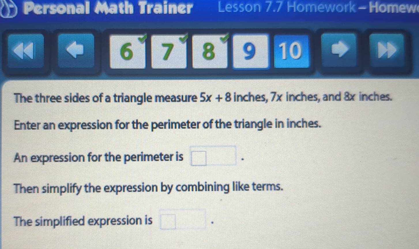 Personal Math Trainer Lesson 7.7 Homework - Homew 
4 
6 7 8 9 10 
The three sides of a triangle measure 5x+8 inches, 7x inches, and 8x inches. 
Enter an expression for the perimeter of the triangle in inches. 
An expression for the perimeter is 
Then simplify the expression by combining like terms. 
The simplified expression is