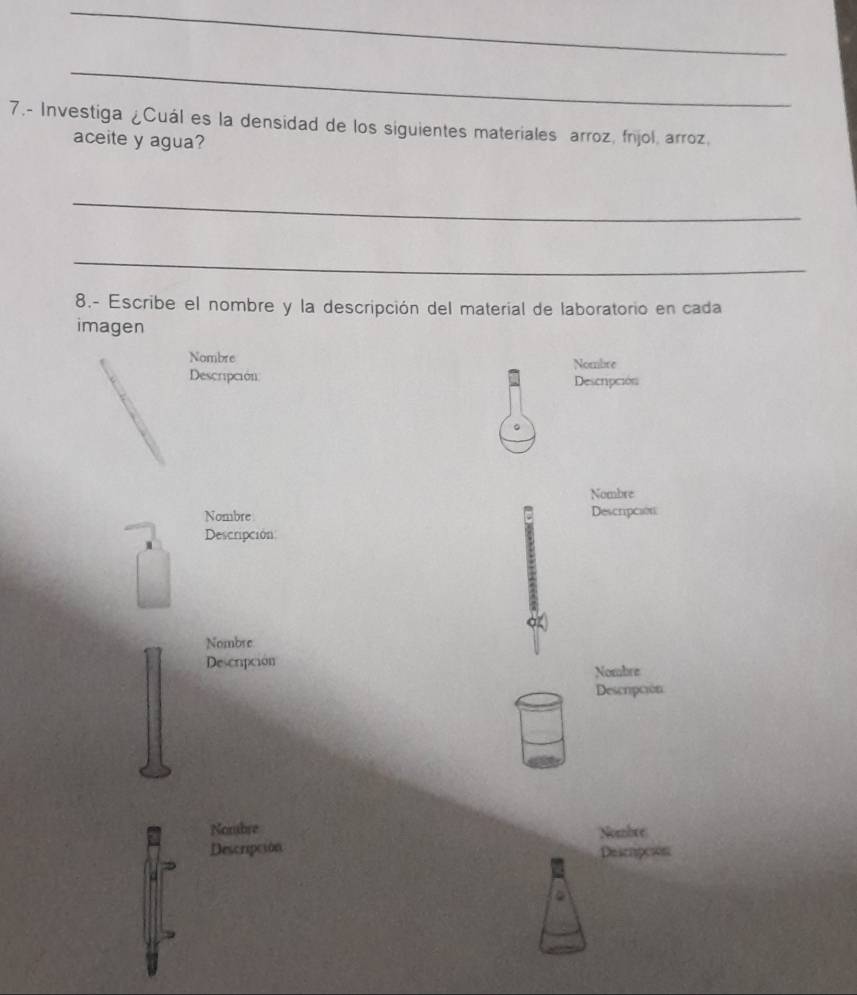 7.- Investiga ¿Cuál es la densidad de los siguientes materiales arroz, fnjol, arroz. 
aceite y agua? 
_ 
_ 
8.- Escribe el nombre y la descripción del material de laboratorio en cada 
imagen 
Nombre Nombre 
Descripción Descripción 
。 
Nombre 
Nombre Descripción 
Descripción 
Nombre 
Descripción 
Nombre 
Descrpción 
Nombre Nombre 
Descripción Descrpcion