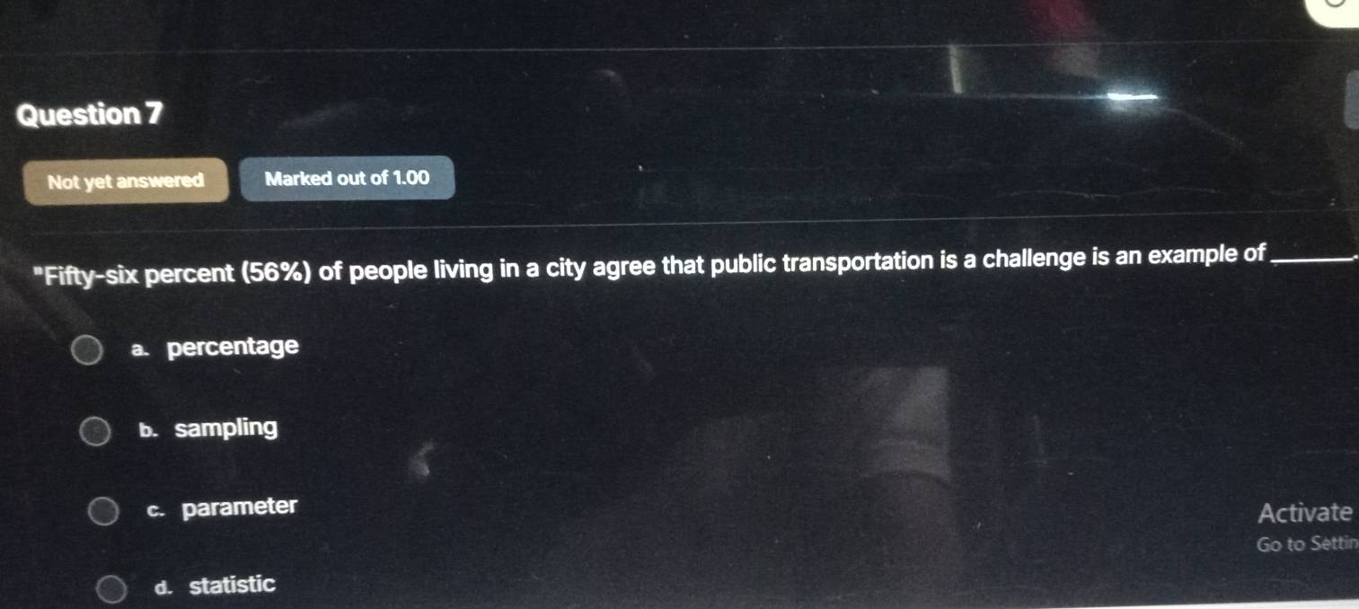 Not yet answered Marked out of 1.00
"Fifty-six percent (56%) of people living in a city agree that public transportation is a challenge is an example of_
a. percentage
b. sampling
c. parameter Activate
Go to Settin
d. statistic