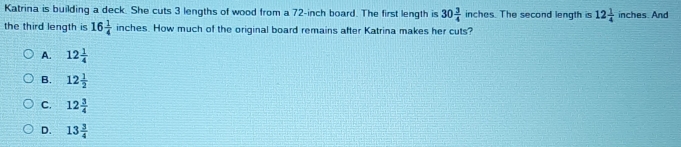 Katrina is building a deck. She cuts 3 lengths of wood from a 72-inch board. The first length is 30 3/4  inches. The second length is 12 1/4  inches. And
the third length is 16 1/4 inche. How much of the original board remains after Katrina makes her cuts?
A. 12 1/4 
B. 12 1/2 
C. 12 3/4 
D. 13 3/4 