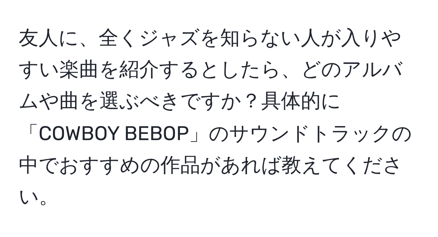 友人に、全くジャズを知らない人が入りやすい楽曲を紹介するとしたら、どのアルバムや曲を選ぶべきですか？具体的に「COWBOY BEBOP」のサウンドトラックの中でおすすめの作品があれば教えてください。