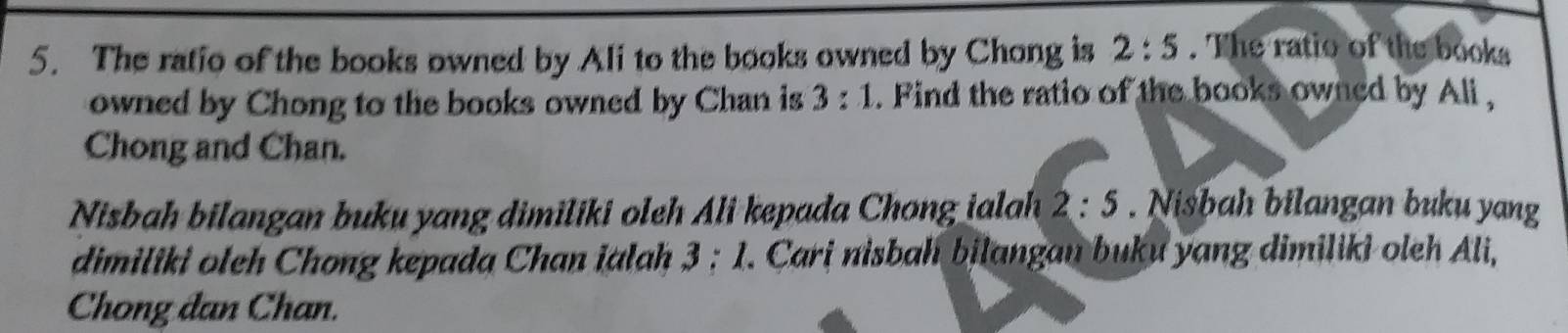 The ratio of the books owned by Ali to the books owned by Chong is 2:5. The ratio of the books 
owned by Chong to the books owned by Chan is 3:1. Find the ratio of the books owned by Ali , 
Chong and Chan. 
Nisbah bilangan buku yang dimiliki oleh Ali kepada Chong ialah 2:5. Nisbah bilangan buku yang 
dimiliki oleh Chong kepada Chan ialah 3:1 *. Cari nisbah bilangan buku yang dimiliki oleh Ali, 
Chong đan Chan.