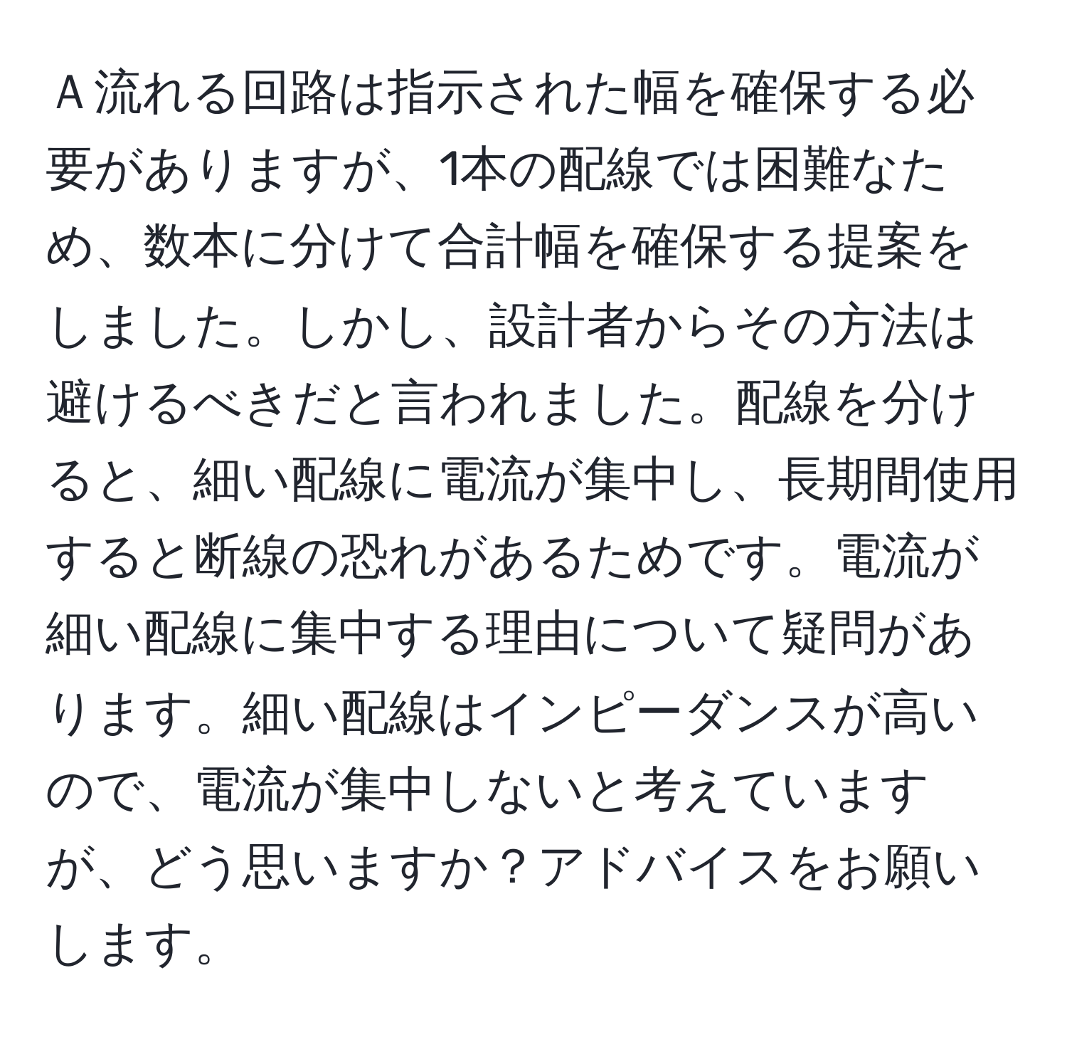 Ａ流れる回路は指示された幅を確保する必要がありますが、1本の配線では困難なため、数本に分けて合計幅を確保する提案をしました。しかし、設計者からその方法は避けるべきだと言われました。配線を分けると、細い配線に電流が集中し、長期間使用すると断線の恐れがあるためです。電流が細い配線に集中する理由について疑問があります。細い配線はインピーダンスが高いので、電流が集中しないと考えていますが、どう思いますか？アドバイスをお願いします。