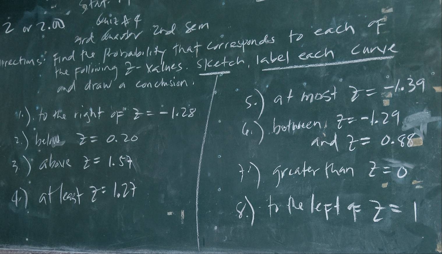 or 2. 00 6uit A 4 
ard dnaor 2nd sem 
rections" find the Probability that corresponds to each of 
the Following z - Xilnes. sketch, label each carve 
and draw a conclusion, 
(1). to the right of z=-1.28
s. at most z=-1.39
(. ) betwen z=-1.29
2. ) beloe z=0.20 and z=0.88
3. ) ahove z=1.57
1)graater than z=0
() atleast z=1.27
-1
(to 90KF+4 z=1