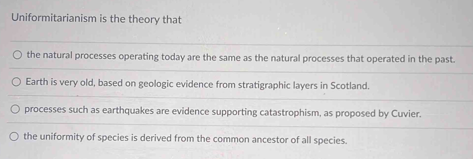 Uniformitarianism is the theory that
the natural processes operating today are the same as the natural processes that operated in the past.
Earth is very old, based on geologic evidence from stratigraphic layers in Scotland.
processes such as earthquakes are evidence supporting catastrophism, as proposed by Cuvier.
the uniformity of species is derived from the common ancestor of all species.