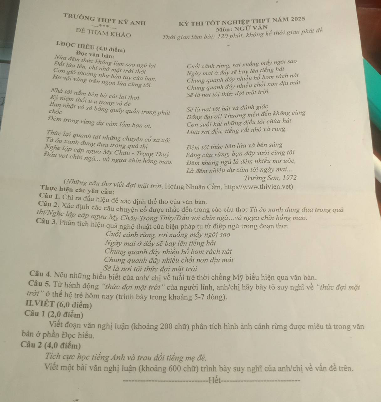 trưỜnG tHPT Kỷ Anh
***
Kỳ thI tÓt ngHIệp tHPt năm 2025
Môn: NGữ VăN
đề THAM khảo
Thời gian làm bài: 120 phút, không kể thời gian phát đề
I.ĐQC HIÉU (4,0 điểm)
Đọc văn bản:
Nửa đêm thức không làm sao ngủ lại Cuối cánh rừng, rơi xuống mấy ngôi sao
Đốt lửa lên, chỉ nhớ mặt trời thôi
Ngày mai ở đẩy sẽ bay lên tiếng hát
Cơn gió thoảng như bàn tay của bạn, Chung quanh đây nhiều hố bom rách nát
Hơ vội vàng trên ngọn lửa cùng tôi.
Chung quanh đây nhiều chồi non dịu mát
Nhà tôi nằm bên bờ cát loi thoi
Sẽ là nơi tôi thức đợi mặt trời.
Ky * iệ  th i u u trong vỏ ốc
Bạn nhặt vô sò bỗng quây quần trong phút
chốc
Sẽ là nơi tôi hát và đánh giặc
Đồng đội ơi! Thương mến đến không cùng
Đêm trong rừng dự cảm lắm bạn ơi.
Con suối hát những điều tôi chửa hát
Mưa rơi đều, tiếng rất nhỏ và rung.
Thức lại quanh tôi những chuyện cổ xa xôi
Tà áo xanh đung đưa trong quả thị
Đêm tôi thức bên lửa và bên súng
Nghe lập cập ngựa Mỵ Châu - Trọng Thuỷ Sáng cửa rừng, bạn dậy sưởi cùng tôi
Đầu voi chín ngà... và ngựa chín hồng mao. Đêm không ngủ là đêm nhiều mơ ước,
Là đêm nhiều dự cảm tới ngày mai...
Trường Sơn, 1972
(Những câu thơ viết đợi mặt trời, Hoàng Nhuận Cầm, https//www.thivien.vet)
Thực hiện các yêu cầu:
Câu 1. Chỉ ra dấu hiệu để xác định thể thơ của văn bản.
Câu 2. Xác định các câu chuyện cổ được nhắc đến trong các câu thơ: Tà ảo xanh đung đưa trong quả
thị/Nghe lập cập ngựa Mỵ Châu-Trọng Thủy/Đầu voi chín ngà...và ngựa chín hồng mao.
Câu 3. Phân tích hiệu quả nghệ thuật của biện pháp tu từ điệp ngữ trong đoạn thơ:
Cuối cánh rừng, rơi xuống mấy ngôi sao
Ngày mai ở đấy sẽ bay lên tiếng hát
Chung quanh đây nhiều hổ bom rách nát
Chung quanh đây nhiều chồi non dịu mát
Sẽ là nơi tôi thức đợi mặt trời
Câu 4. Nêu những hiểu biết của anh/ chị về tuổi trẻ thời chống Mỹ biểu hiện qua văn bản.
Câu 5. Từ hành động “thức đợi mặt trời” của người lính, anh/chị hãy bày tỏ suy nghĩ về “thức đợi mặt
trời'' ở thế hệ trẻ hôm nay (trình bày trong khoảng 5-7 dòng).
II.VIÉT (6,0 điểm)
Câu 1 (2,0 điểm)
Viết đoạn văn nghị luận (khoảng 200 chữ) phân tích hình ảnh cánh rừng được miêu tả trong văn
bản ở phần Đọc hiều.
Câu 2 (4,0 điểm)
Tích cực học tiếng Anh và trau dồi tiếng mẹ đẻ.
Viết một bài văn nghị luận (khoảng 600 chữ) trình bày suy nghĩ của anh/chị về vấn đề trên.
Hết