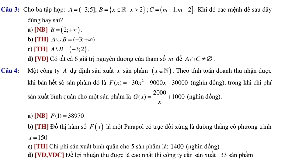 Cho ba tập hợp: A=(-3;5]; B= x∈ R|x>2; C=(m-1;m+2]. Khi đó các mệnh đề sau đây
đúng hay sai?
a) [NB]B=(2;+∈fty ).
b) [TH] A∪ B=(-3;+∈fty ).
c) [TH] A∪ B=(-3;2).
d) [VD] Có tất cả 6 giá trị nguyên dương của tham số m để A∩ C!= varnothing. 
Câu 4: Một công ty A dự định sản xuất x sản phẩm (x∈ N). Theo tính toán doanh thu nhận được
khi bán hết số sản phẩm đó là F(x)=-30x^2+9000x+30000 (nghìn đồng), trong khi chi phí
sản xuất bình quân cho một sản phẩm là G(x)= 2000/x +1000 (nghìn đồng).
a) [NB] F(1)=38970
b) [TH] Đồ thị hàm số F(x) là một Parapol có trục đối xứng là đường thắng có phương trình
x=150
c) [TH] Chi phí sản xuất bình quân cho 5 sản phẩm là: 1400 (nghìn đồng)
d) [ VD, VDC ] Để lợi nhuận thu được là cao nhất thì công ty cần sản xuất 133 sản phẩm