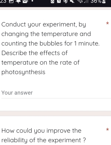 7o 
Conduct your experiment, by * 
changing the temperature and 
counting the bubbles for 1 minute. 
Describe the effects of 
temperature on the rate of 
photosynthesis 
Your answer 
How could you improve the * 
reliability of the experiment ?