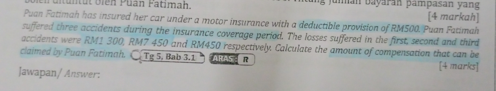 ch u l tun tut oien Puan Fatimah. 
Jumán báyárán pampasan yang 
[4 markah] 
Puan Fatimah has insured her car under a motor insurance with a deductible provision of RM500. Puan Fatimah 
suffered three accidents during the insurance coverage period. The losses suffered in the first, second and third 
accidents were RM1 300, RM7 450 and RM450 respectively. Calculate the amount of compensation that can be 
claimed by Puan Fatimah. Tg 5, Bab 3.1 ARAS R 
[4 marks] 
Jawapan/ Answer: