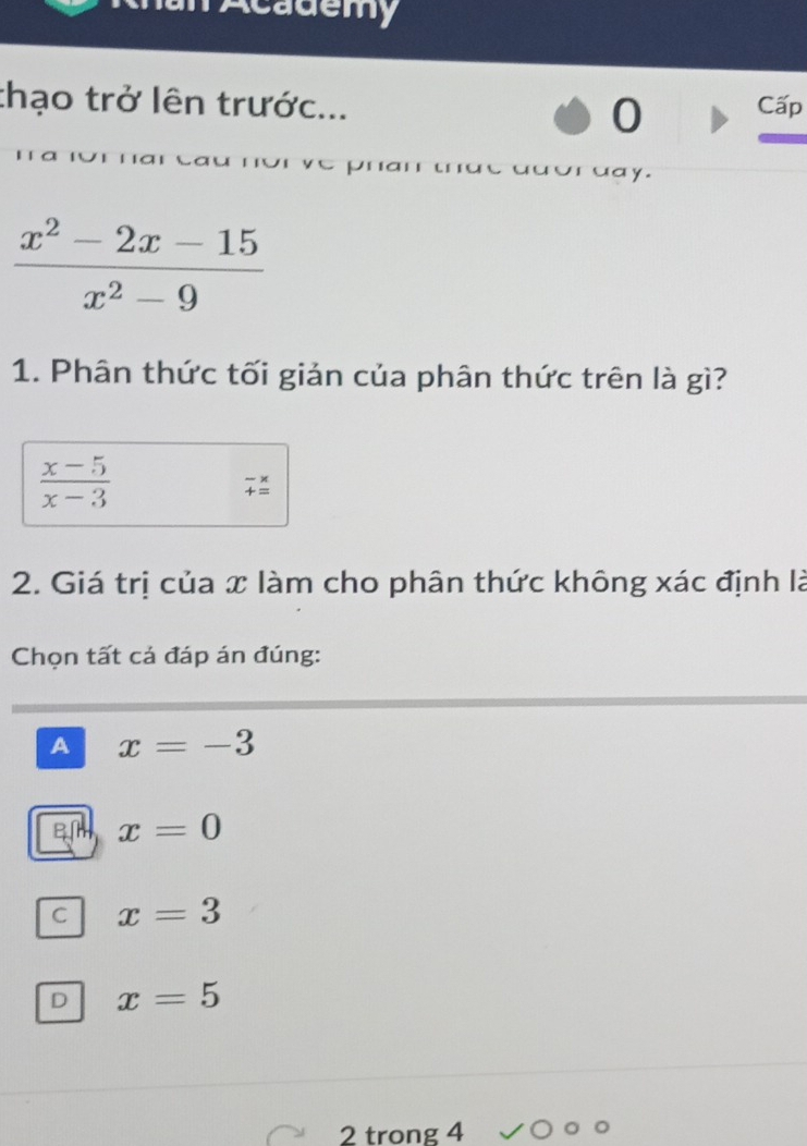 Academy
thạo trở lên trước... Cấp
0
uay.
 (x^2-2x-15)/x^2-9 
1. Phân thức tối giản của phân thức trên là gì?
 (x-5)/x-3 
beginarrayr -*  +=endarray beginarrayr -endarray frac *  endarray
2. Giá trị của x làm cho phân thức không xác định là
Chọn tất cả đáp án đúng:
A x=-3
x=0
C x=3
D x=5
2 trong 4