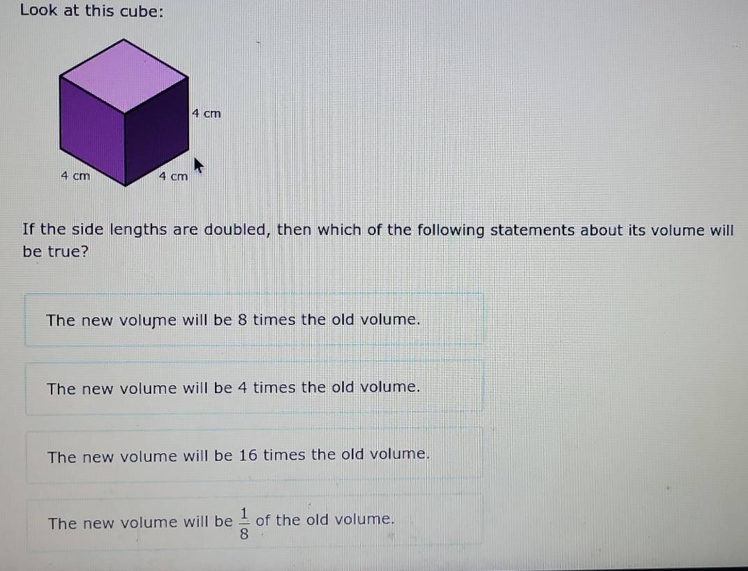 Look at this cube:
If the side lengths are doubled, then which of the following statements about its volume will
be true?
The new volume will be 8 times the old volume.
The new volume will be 4 times the old volume.
The new volume will be 16 times the old volume.
The new volume will be  1/8  of the old volume.