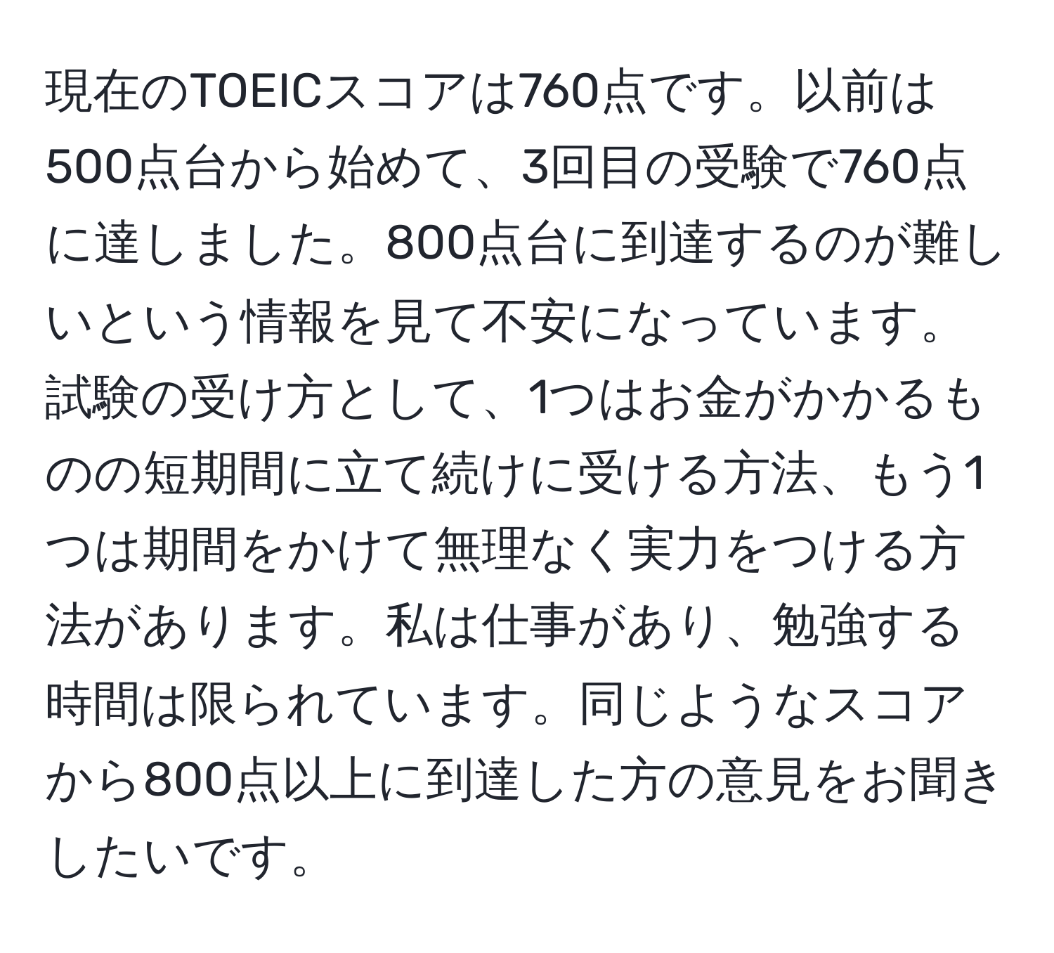 現在のTOEICスコアは760点です。以前は500点台から始めて、3回目の受験で760点に達しました。800点台に到達するのが難しいという情報を見て不安になっています。試験の受け方として、1つはお金がかかるものの短期間に立て続けに受ける方法、もう1つは期間をかけて無理なく実力をつける方法があります。私は仕事があり、勉強する時間は限られています。同じようなスコアから800点以上に到達した方の意見をお聞きしたいです。