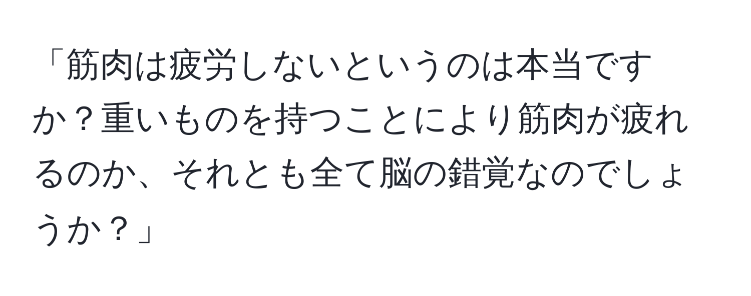 「筋肉は疲労しないというのは本当ですか？重いものを持つことにより筋肉が疲れるのか、それとも全て脳の錯覚なのでしょうか？」