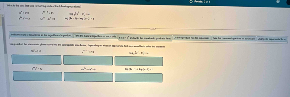 What is the best first step for solving each of the following equations?
10^x=210 e^(4x-1)=13 log _2(x^2-13)=4
e^(4x)e^x=4e 4e^(2x)-4e^x=0 log (4x-1)+log (x+2)=1
Write the sum of logarithms as the logarithm of a product. Take the natural logarithm on each side. Le 4u=e^x and write the equation in quadratic form. Use the product rule for exponents Take the common logarithm on each side. Change to exponential form
Drag each of the statements given above into the appropriate area below, depending on what an appropriate first step would be to solve the equation.
10^x=210
e^(4x-1)=13
log _2(x^2-13)=4
e^(4x)e^x=4e
4e^(2x)-4e^x=0 log (4x-1)+log (x+2)=1