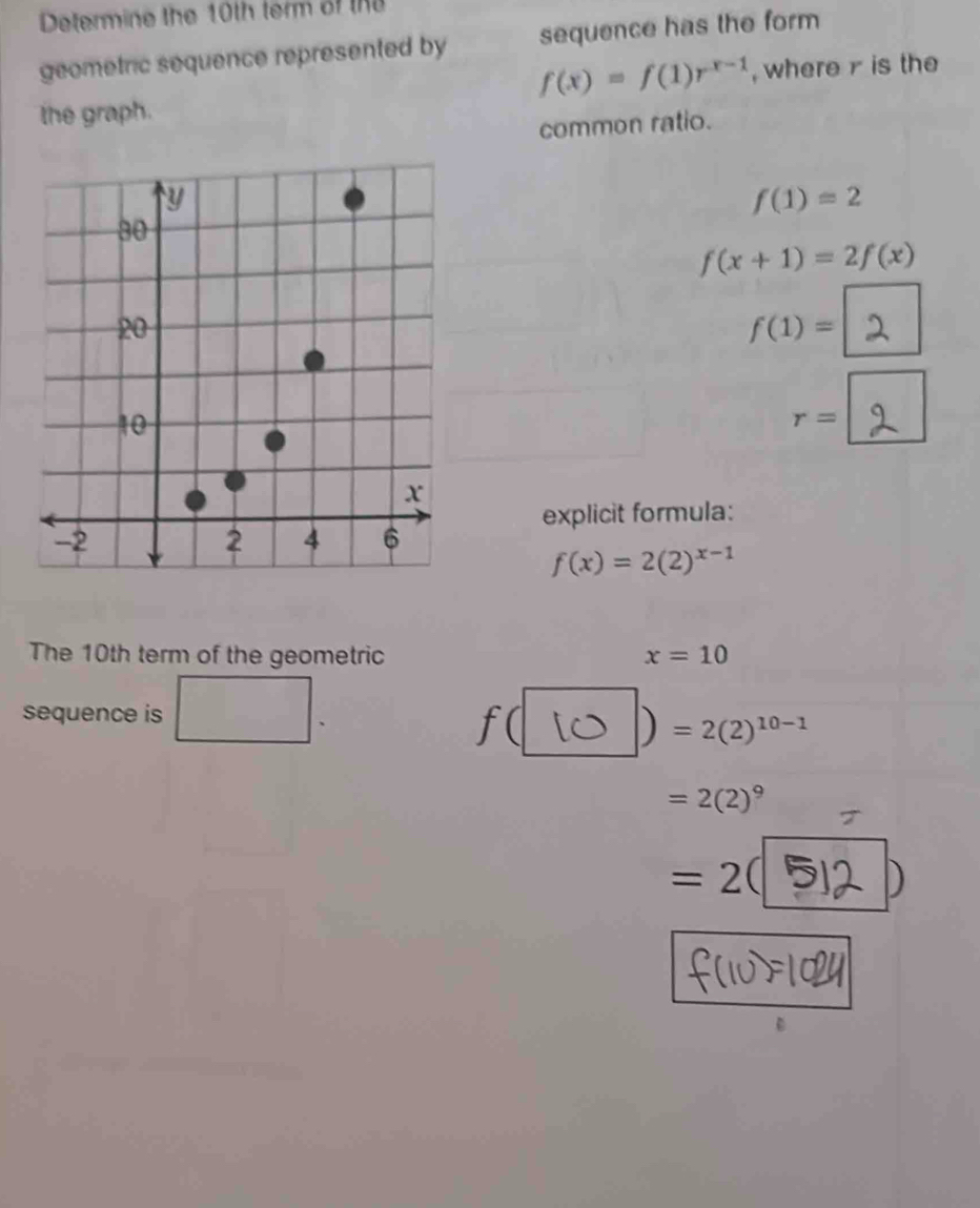 Determine the 10th term of thể 
geometric sequence represented by sequence has the form
f(x)=f(1)r^(x-1) , where is the 
the graph. 
common ratio.
f(1)=2
f(x+1)=2f(x)
f(1)=
r=
explicit formula:
f(x)=2(2)^x-1
The 10th term of the geometric x=10
_  | 
sequence is
f(
) =2(2)^10-1
=2(2)^9
=2(
D