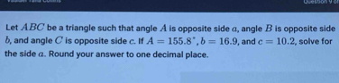 Let ABC be a triangle such that angle A is opposite side a, angle B is opposite side
b, and angle C is opposite side c. If A=155.8°, b=16.9 , and c=10.2 solve for 
the side a. Round your answer to one decimal place.