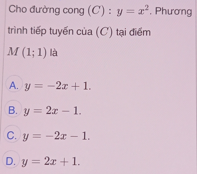 Cho đường cong (C):y=x^2. Phương
trình tiếp tuyến của (C) tại điểm
M(1;1) là
A. y=-2x+1.
B. y=2x-1.
C. y=-2x-1.
D. y=2x+1.